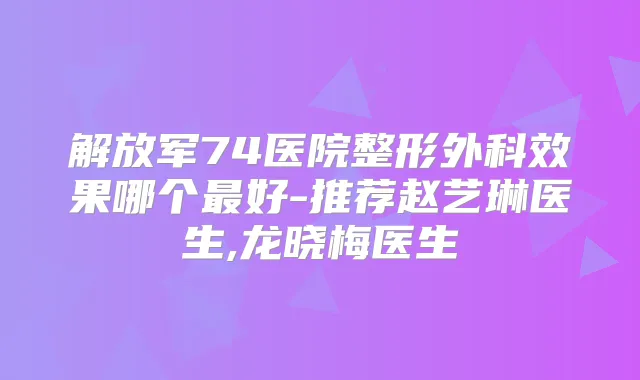 解放军74医院整形外科效果哪个好-推荐赵艺琳医生,龙晓梅医生