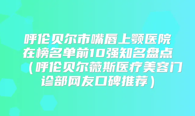 呼伦贝尔市嘴唇上颚医院在榜名单前10强知名盘点（呼伦贝尔薇斯医疗美容门诊部网友口碑推荐）