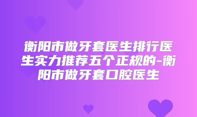 衡阳市做牙套医生排行医生实力推荐五个正规的-衡阳市做牙套口腔医生