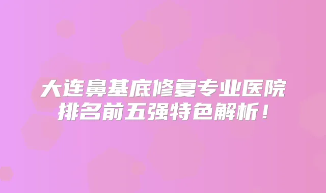 大连鼻基底修复专业医院排名前五强特色解析!
