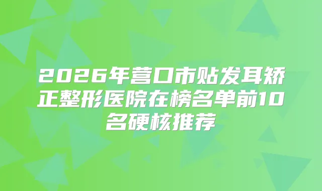 2026年营口市贴发耳矫正整形医院在榜名单前10名硬核推荐