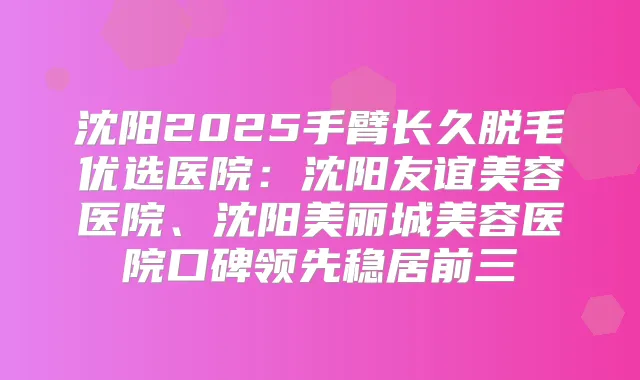 沈阳2025手臂长久脱毛优选医院:沈阳友谊美容医院、沈阳美丽城美容医院口碑领先稳居前三