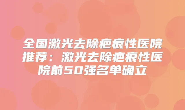 全国激光去除疤痕性医院推荐：激光去除疤痕性医院前50强名单确立