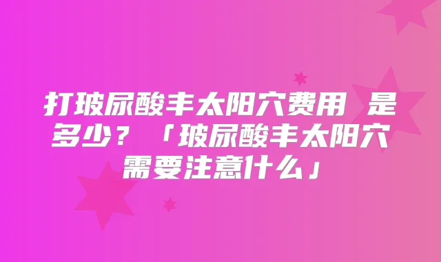 打玻尿酸丰太阳穴费用 是多少?「玻尿酸丰太阳穴需要注意什么」