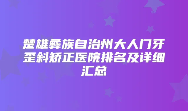 楚雄彝族自治州大人门牙歪斜矫正医院排名及详细汇总