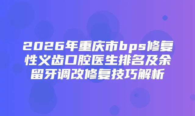 2026年重庆市bps修复性义齿口腔医生排名及余留牙调改修复技巧解析
