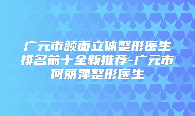 广元市颌面立体整形医生排名前十全新推荐-广元市何丽萍整形医生