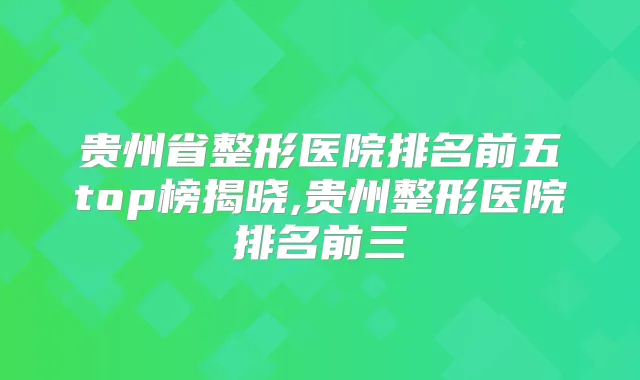 贵州省整形医院排名前五top榜揭晓,贵州整形医院排名前三