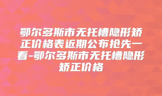 鄂尔多斯市无托槽隐形矫正价格表近期公布抢先一看-鄂尔多斯市无托槽隐形矫正价格