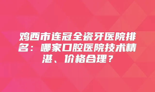 鸡西市连冠全瓷牙医院排名：哪家口腔医院技术精湛、价格合理？