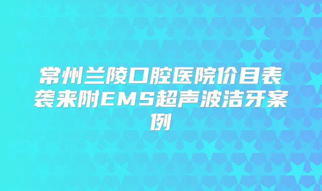 常州兰陵口腔医院价目表袭来附EMS超声波洁牙案例
