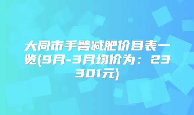大同市手臂减肥价目表一览(9月-3月均价为:23301元)