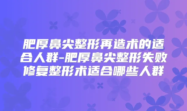 肥厚鼻尖整形再造术的适合人群-肥厚鼻尖整形失败修复整形术适合哪些人群