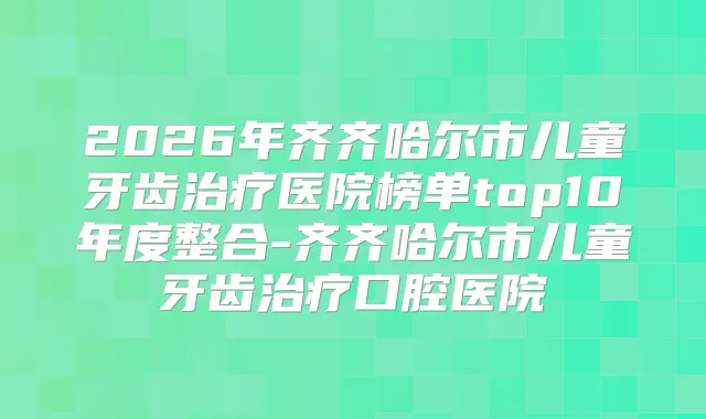 2026年齐齐哈尔市儿童牙齿医院榜单top10年度整合-齐齐哈尔市儿童牙齿口腔医院