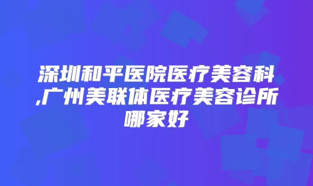 深圳和平医院医疗美容科,广州美联体医疗美容诊所哪家好