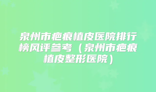 泉州市疤痕植皮医院排行榜风评参考（泉州市疤痕植皮整形医院）