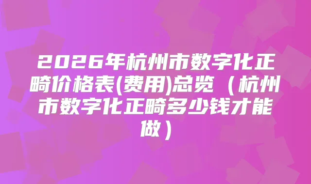 2026年杭州市数字化正畸价格表(费用)总览（杭州市数字化正畸多少钱才能做）