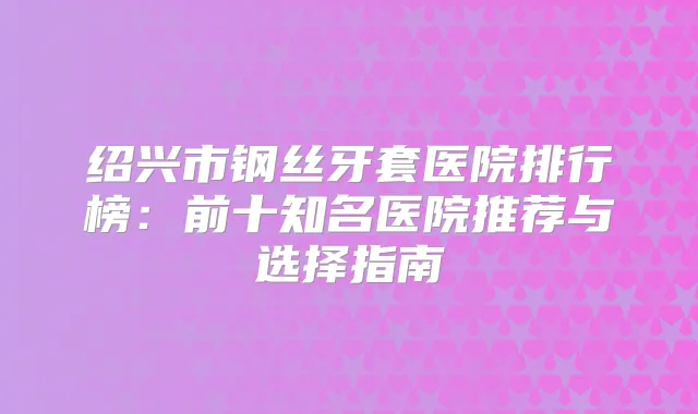 绍兴市钢丝牙套医院排行榜：前十知名医院推荐与选择指南