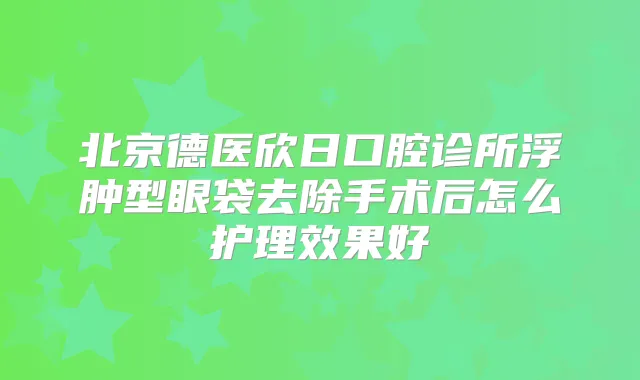 北京德医欣日口腔诊所浮肿型眼袋去除手术后怎么护理效果好