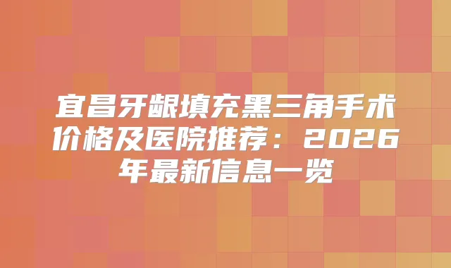 宜昌牙龈填充黑三角手术价格及医院推荐：2026年新信息一览