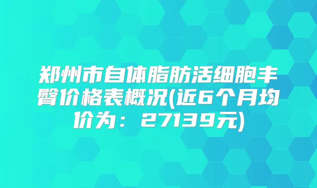 郑州市自体脂肪活细胞丰臀价格表概况(近6个月均价为：27139元)