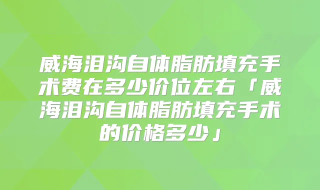 威海泪沟自体脂肪填充手术费在多少价位左右「威海泪沟自体脂肪填充手术的价格多少」