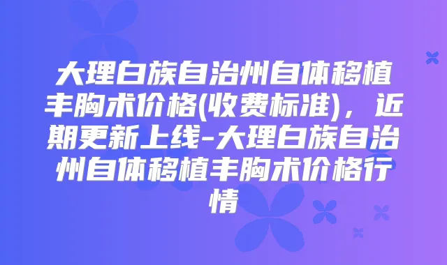 大理白族自治州自体移植丰胸术价格(收费标准)，近期更新上线-大理白族自治州自体移植丰胸术价格行情