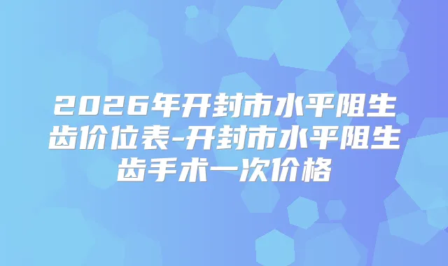 2026年开封市水平阻生齿价位表-开封市水平阻生齿手术一次价格
