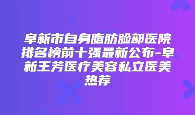 阜新市自身脂肪脸部医院排名榜前十强新公布-阜新王芳医疗美容私立医美热荐