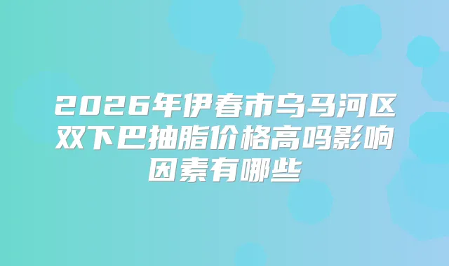 2026年伊春市乌马河区双下巴抽脂价格高吗影响因素有哪些