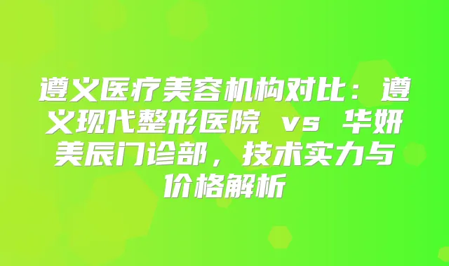 遵义医疗美容机构对比：遵义现代整形医院 vs 华妍美辰门诊部，技术实力与价格解析
