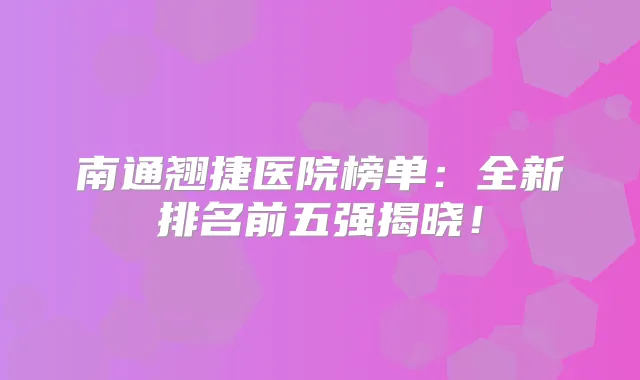 南通翘捷医院榜单：全新排名前五强揭晓！