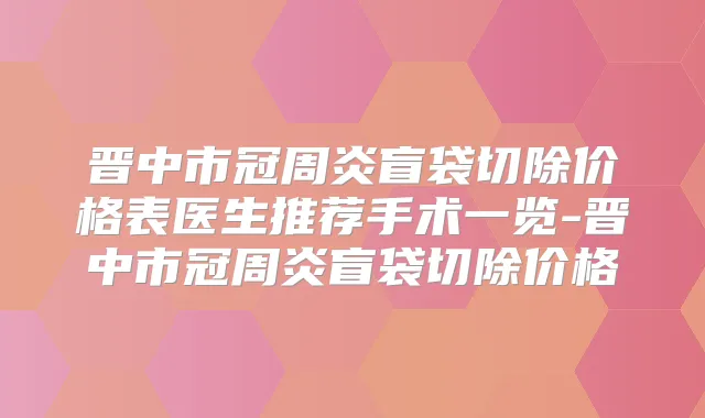 晋中市冠周炎盲袋切除价格表医生推荐手术一览-晋中市冠周炎盲袋切除价格
