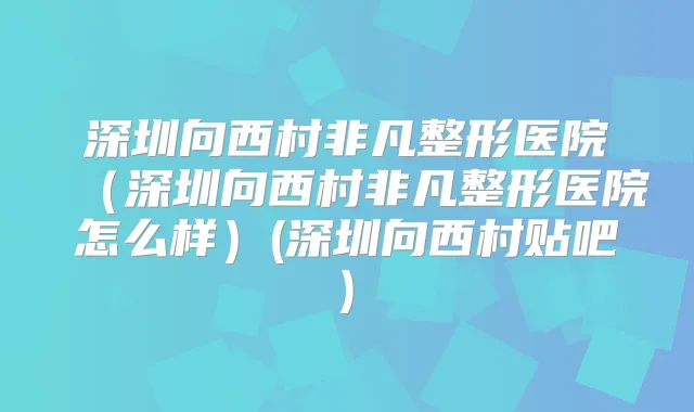 深圳向西村非凡整形医院(深圳向西村非凡整形医院怎么样)(深圳向西村贴吧)