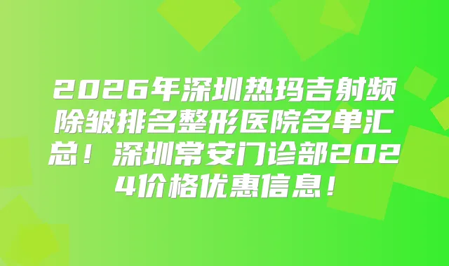 2026年深圳热玛吉射频除皱排名整形医院名单汇总！深圳常安门诊部2024价格优惠信息！