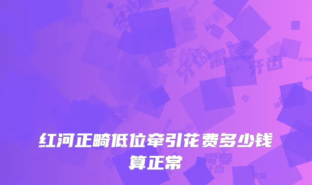 红河正畸低位牵引花费多少钱算正常