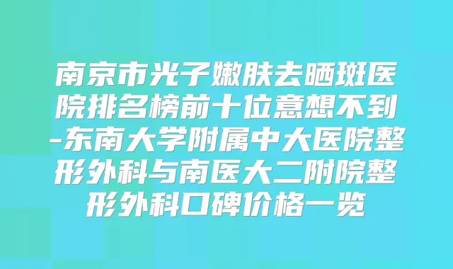 南京市光子嫩肤去晒斑医院排名榜前十位意想不到-东南大学附属中大医院整形外科与南医大二附院整形外科口碑价格一览