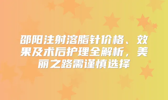 邵阳注射溶脂针价格、效果及术后护理全解析，美丽之路需谨慎选择