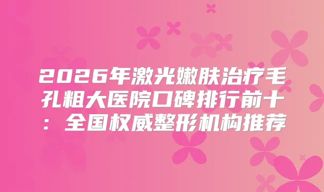2026年激光嫩肤毛孔粗大医院口碑排行前十：全国整形机构推荐