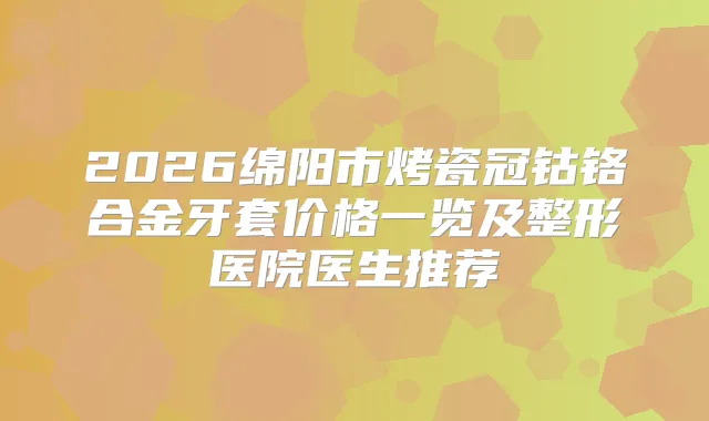 2026绵阳市烤瓷冠钴铬合金牙套价格一览及整形医院医生推荐