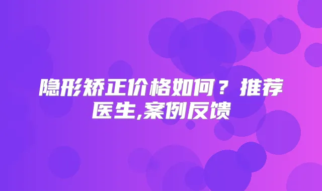 隐形矫正价格如何？推荐医生,案例反馈
