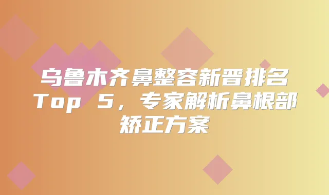 乌鲁木齐鼻整容新晋排名Top 5，专家解析鼻根部矫正方案