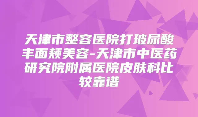 天津市整容医院打玻尿酸丰面颊美容-天津市中医药研究院附属医院皮肤科比较靠谱