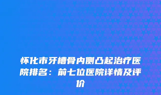 怀化市牙槽骨内侧凸起医院排名：前七位医院详情及评价