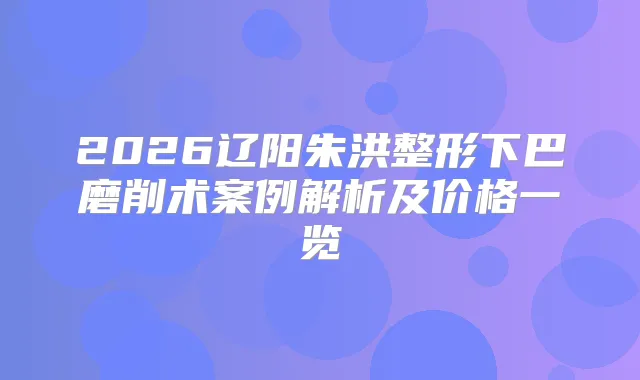 2026辽阳朱洪整形下巴磨削术案例解析及价格一览