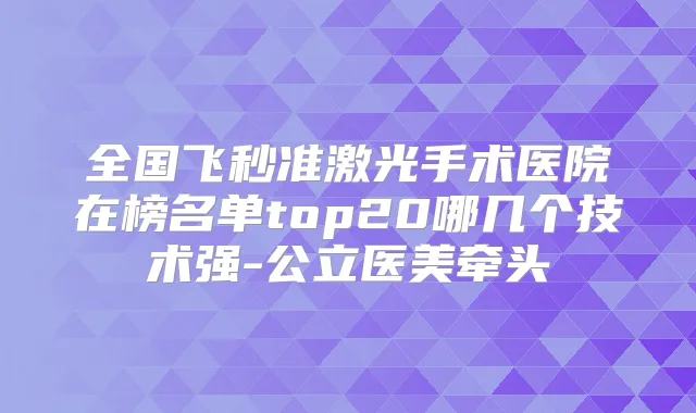 全国飞秒准激光手术医院在榜名单top20哪几个技术强-公立医美牵头
