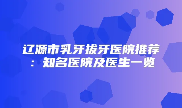 辽源市乳牙拔牙医院推荐：知名医院及医生一览
