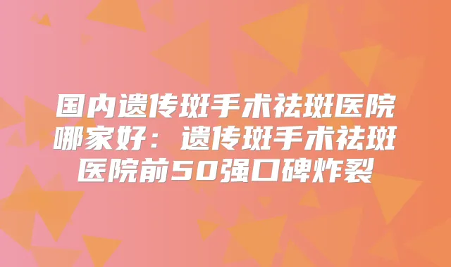 国内遗传斑手术祛斑医院哪家好：遗传斑手术祛斑医院前50强口碑炸裂