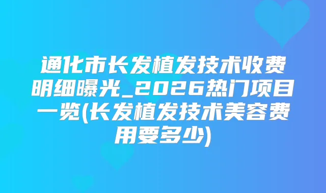 通化市长发植发技术收费明细曝光_2026热门项目一览(长发植发技术美容费用要多少)