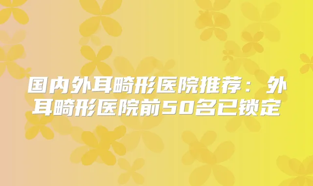 国内外耳畸形医院推荐：外耳畸形医院前50名已锁定